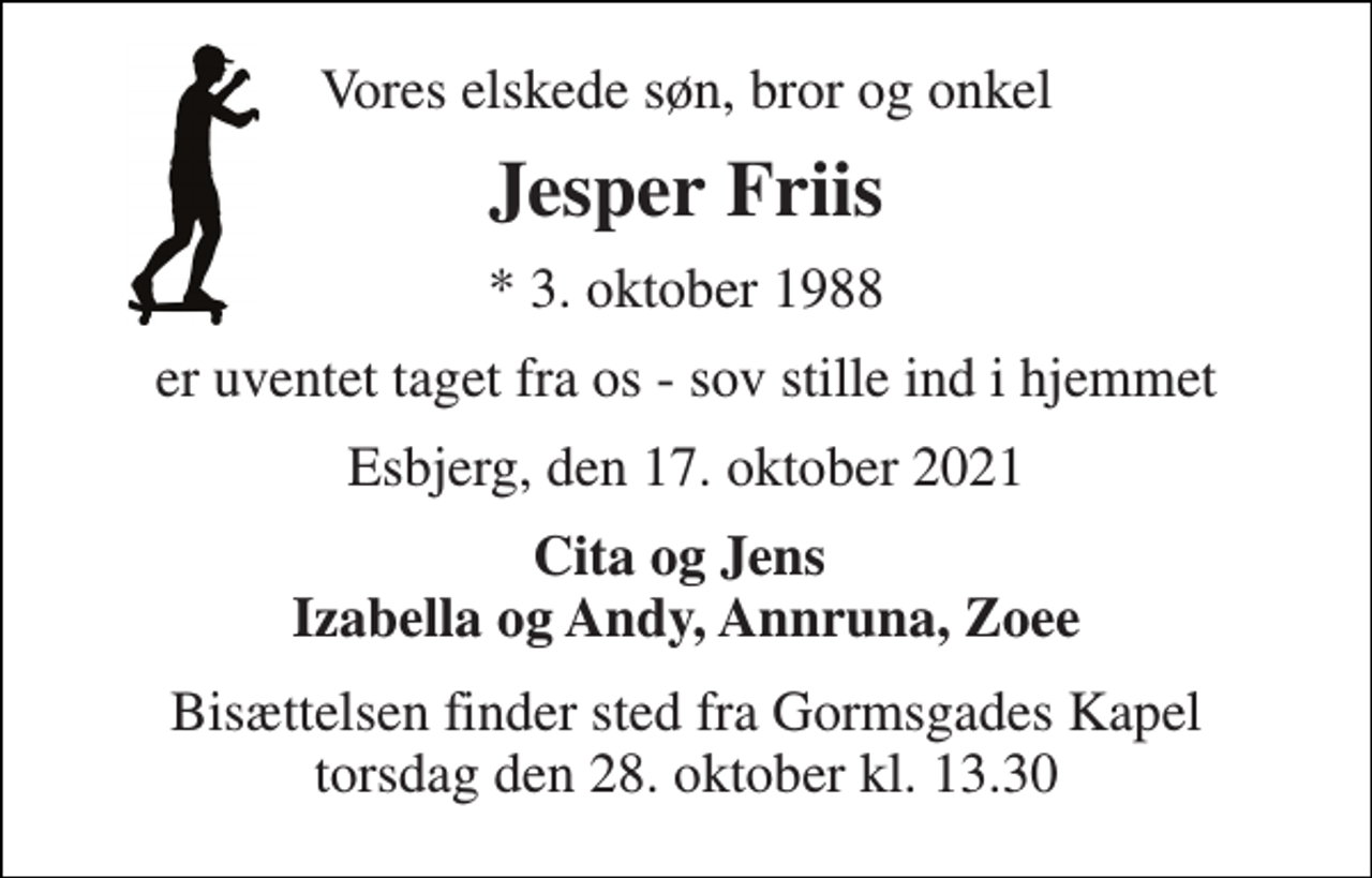 <p>Vores elskede søn, bror og onkel<br />Jesper Friis<br />*​ 3. oktober 1988<br />er uventet taget fra os - sov stille ind i hjemmet<br />Esbjerg, den 17. oktober 2021<br />Cita og Jens Izabella og Andy, Annruna, Zoee<br />Bisættelsen​ finder sted fra Gormsgades Kapel​ torsdag den 28. oktober​ kl. 13.30</p>