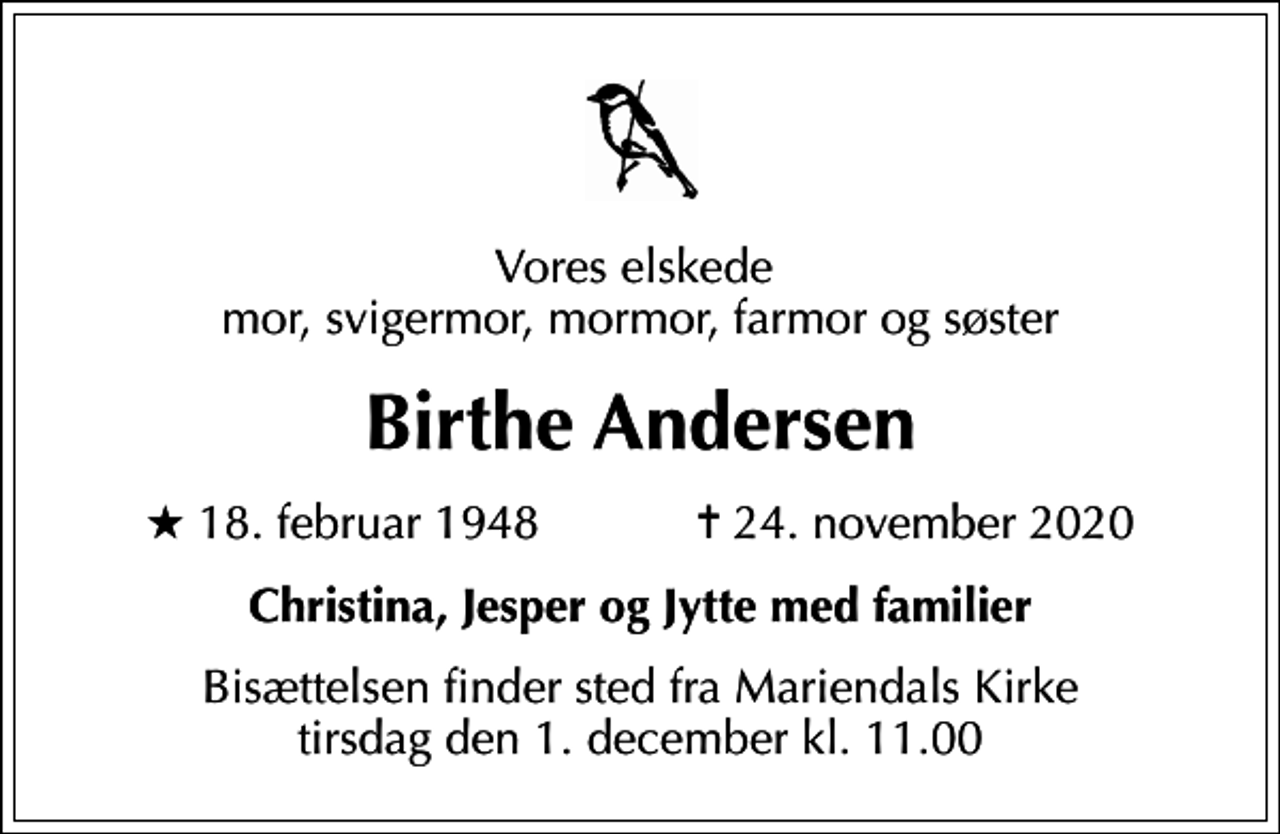 <p>Vores elskede mor, svigermor, mormor, farmor og søster<br />Birthe Andersen<br />* 18. februar 1948 ✝ 24. november 2020<br />Christina, Jesper og Jytte med familier<br />Bisættelsen finder sted fra Mariendals Kirke tirsdag den 1. december kl. 11.00</p>