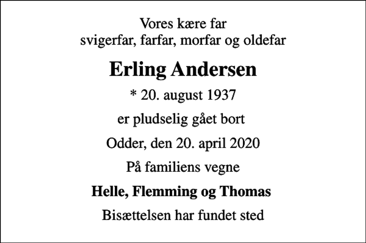 <p>Vores kære far svigerfar, farfar, morfar og oldefar<br />Erling Andersen<br />* 20. august 1937<br />er pludselig gået bort<br />Odder, den 20. april 2020<br />På familiens vegne<br />Helle, Flemming og Thomas<br />Bisættelsen har fundet sted</p>