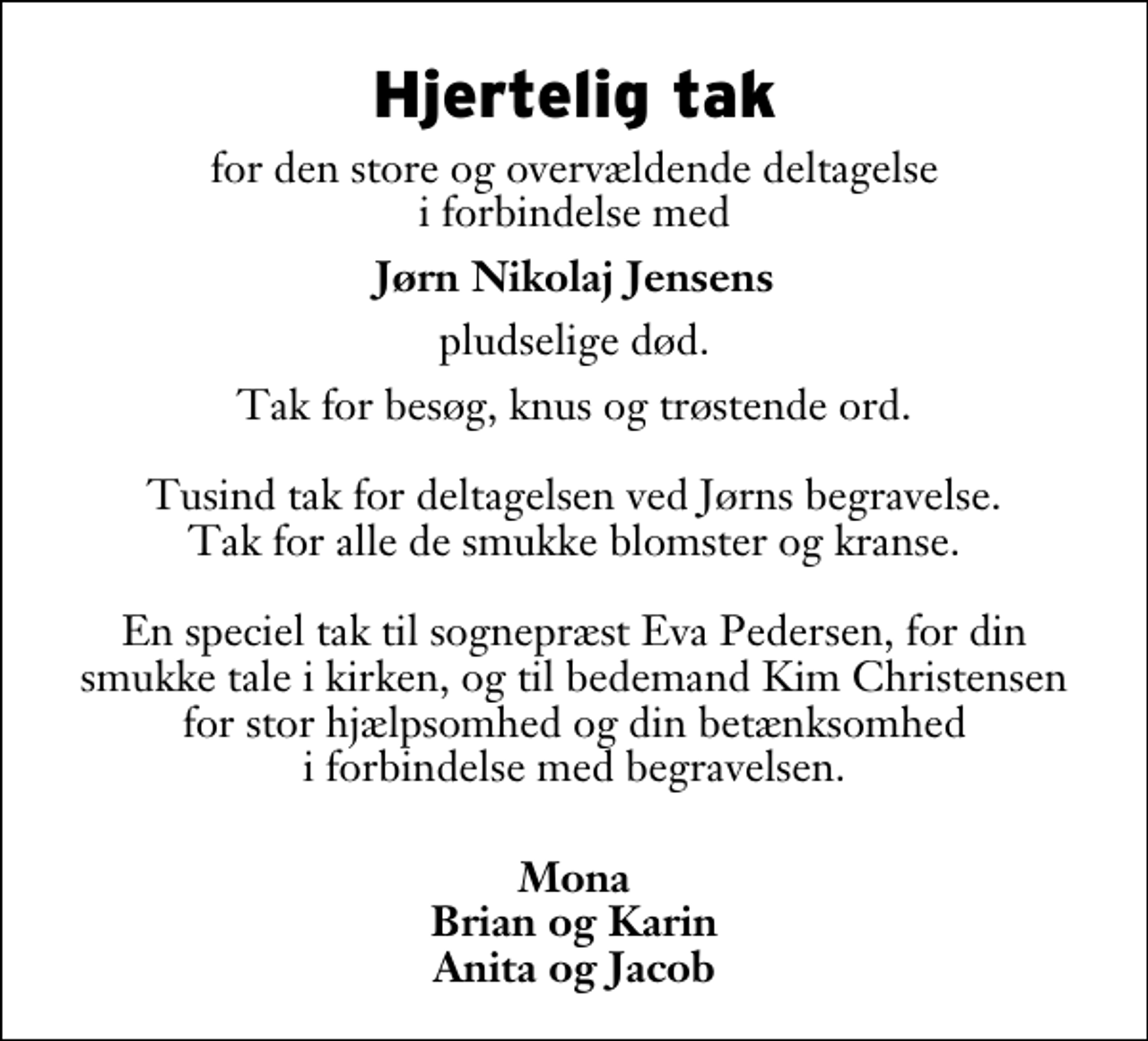 <p>Hjertelig tak<br />for den store og overvældende deltagelse i forbindelse med<br />Jørn Nikolaj Jensens<br />pludselige død.<br />Tak for besøg, knus og trøstende ord. Tusind tak for deltagelsen ved Jørns begravelse. Tak for alle de smukke blomster og kranse. En speciel tak til sognepræst Eva Pedersen, for din smukke tale i kirken, og til bedemand Kim Christensen for stor hjælpsomhed og din betænksomhed i forbindelse med begravelsen.<br />Mona Brian og Karin Anita og Jacob</p>