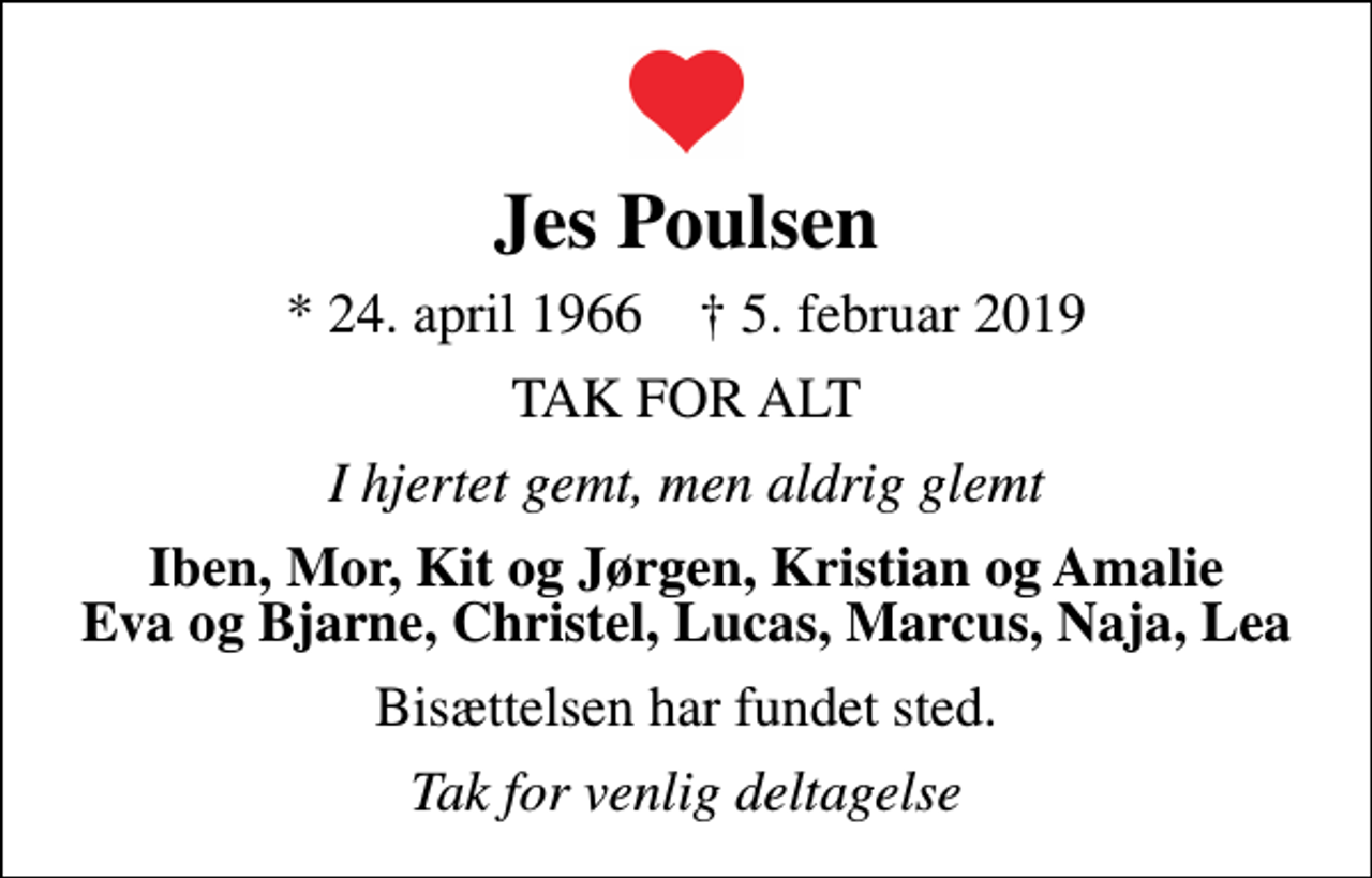 <p>Jes Poulsen<br />* 24. april 1966 ✝ 5. februar 2019<br />TAK FOR ALT<br />I hjertet gemt, men aldrig glemt<br />Iben, Mor, Kit og Jørgen, Kristian og Amalie Eva og Bjarne, Christel, Lucas, Marcus, Naja, Lea<br />Bisættelsen har fundet sted.<br />Tak for venlig deltagelse</p>