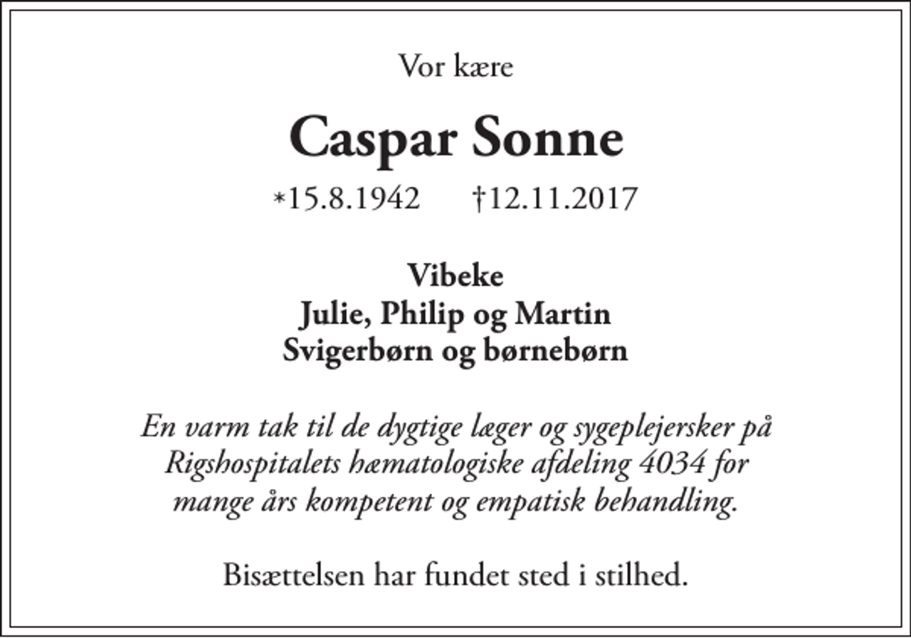 <p>Vor kære<br />Caspar Sonne<br />★ 15.8.1942<br />✝ 12.11.2017<br />Vibeke Julie, Philip, Martin svigerbørn og børnebørn<br />En varm tak til de dygtige læger og sygeplejersker på Rigshospitalets hæmatologiske afdeling 4034 for mange års kompetent og empatisk behandling<br />Bisættelsen har fundet sted i stilhed</p>