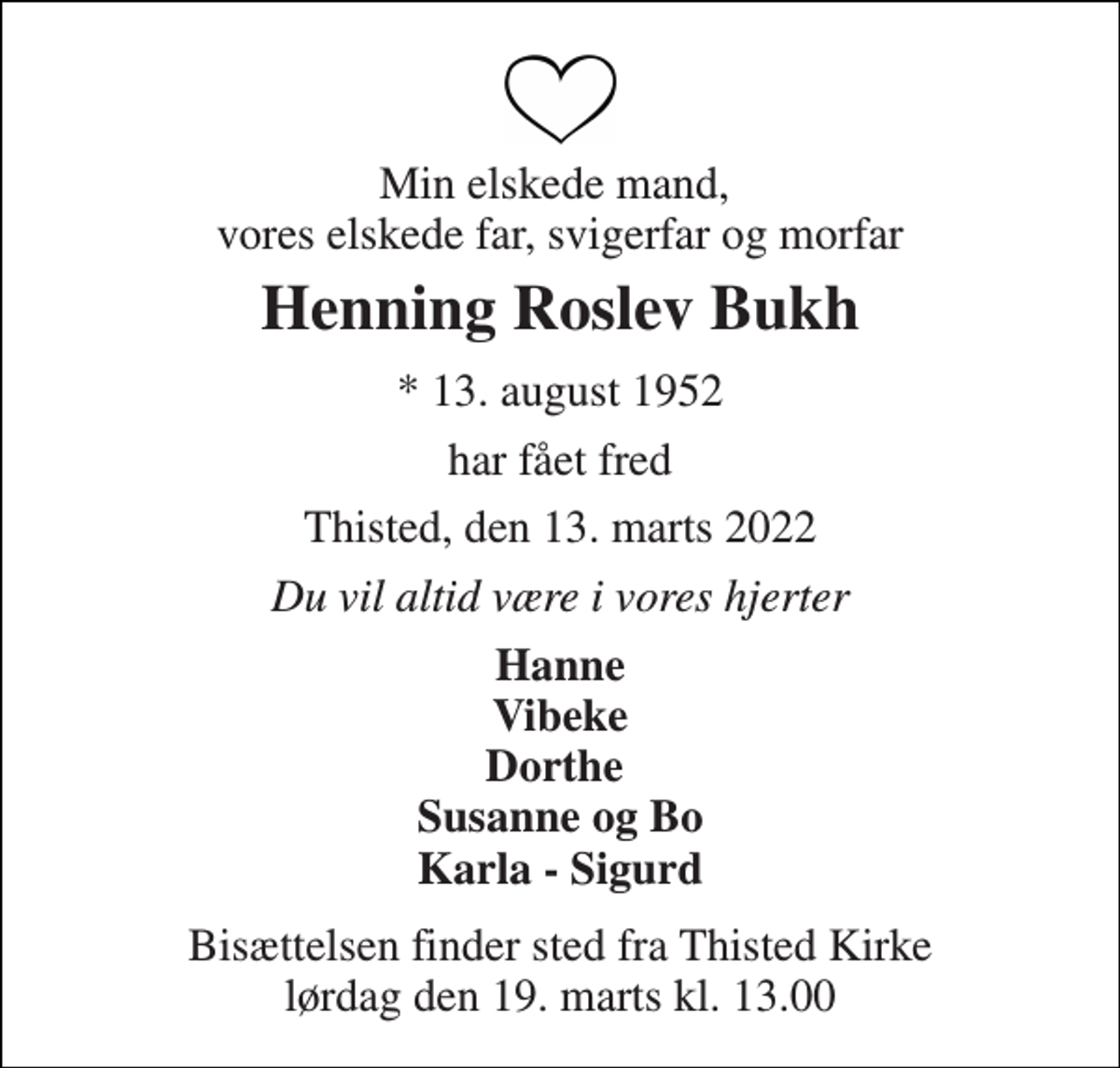 <p>Min elskede mand, vores elskede far, svigerfar og morfar<br />Henning Roslev Bukh<br />*​ 13. august 1952<br />har fået fred<br />Thisted, den 13. marts 2022<br />Du vil altid være i vores hjerter<br />Hanne Vibeke Dorthe Susanne og Bo Karla - Sigurd<br />Bisættelsen​ finder sted fra Thisted Kirke​ lørdag den 19. marts​ kl. 13.00</p>