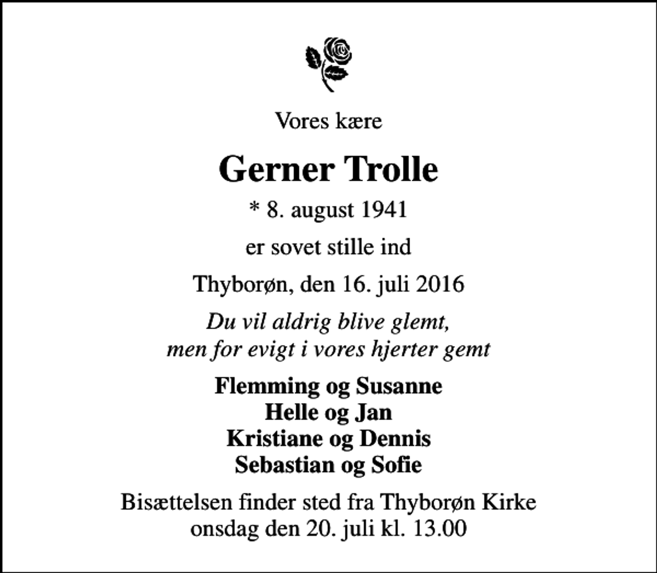 <p>Vores kære<br />Gerner Trolle<br />* 8. august 1941<br />er sovet stille ind<br />Thyborøn, den 16. juli 2016<br />Du vil aldrig blive glemt, men for evigt i vores hjerter gemt<br />Flemming og Susanne Helle og Jan Kristiane og Dennis Sebastian og Sofie<br />Bisættelsen finder sted fra Thyborøn Kirke onsdag den 20. juli kl. 13.00</p>