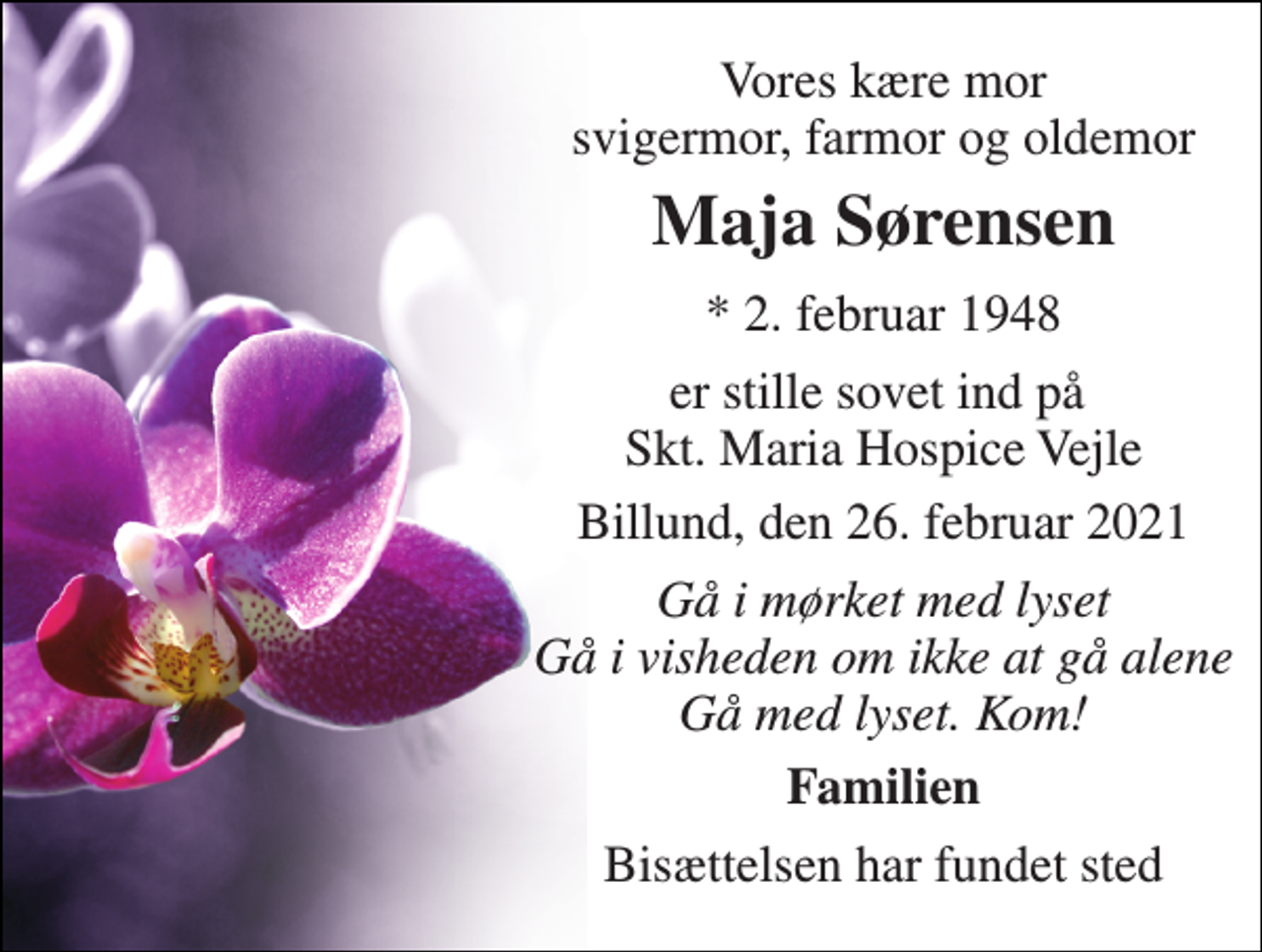 <p>Vores kære mor svigermor, farmor og oldemor<br />Maja Sørensen<br />*​ 2. februar 1948<br />er stille sovet ind på Skt. Maria Hospice Vejle<br />Billund, den 26. februar 2021<br />Gå i mørket med lyset Gå i visheden om ikke at gå alene Gå med lyset. Kom!<br />Familien<br />Bisættelsen har fundet sted</p>