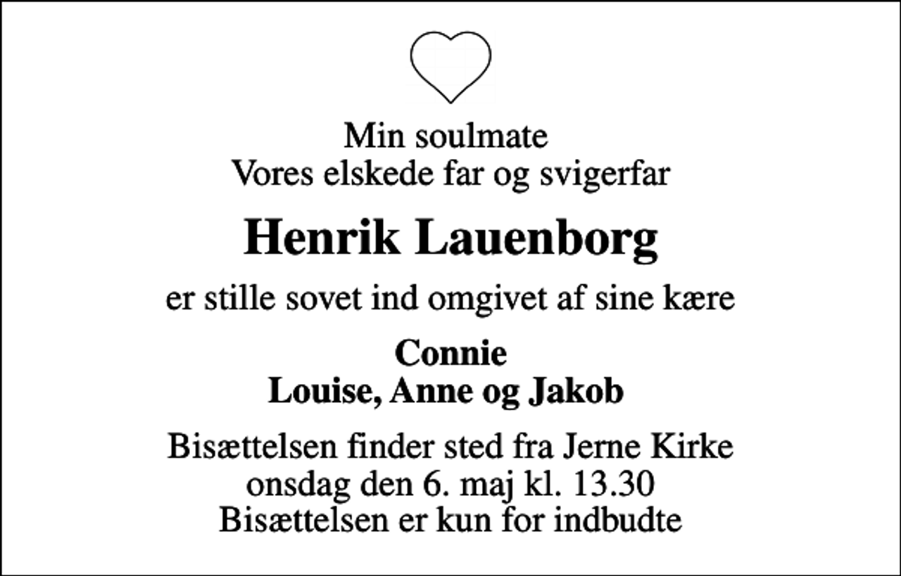 <p>Min soulmate Vores elskede far og svigerfar<br />Henrik Lauenborg<br />er stille sovet ind omgivet af sine kære<br />Connie Louise, Anne og Jakob<br />Bisættelsen finder sted fra Jerne Kirke onsdag den 6. maj kl. 13.30 Bisættelsen er kun for indbudte</p>