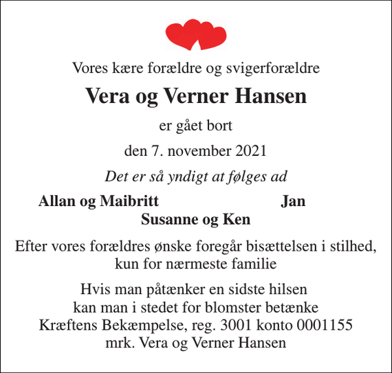 <p>Vores kære forældre og svigerforældre<br />Vera og Verner Hansen<br />er gået bort<br />den 7. november 2021<br />Det er så yndigt at følges ad<br />Allan og Maibritt<br />Jan<br />Susanne og Ken<br />Efter vores forældres ønske foregår bisættelsen i stilhed, kun for nærmeste familie<br />Hvis man påtænker en sidste hilsen kan man i stedet for blomster betænke Kræftens Bekæmpelse, reg. 3001 konto 0001155 mrk. Vera og Verner Hansen</p>