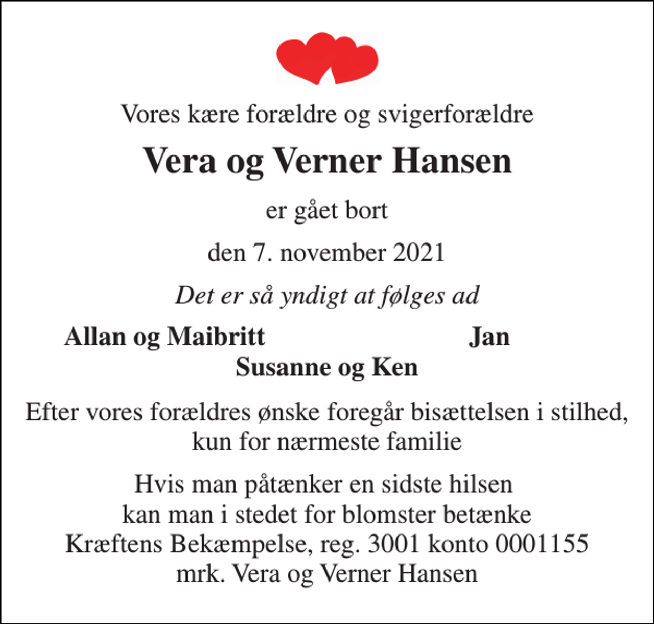 <p>Vores kære forældre og svigerforældre<br />Vera og Verner Hansen<br />er gået bort<br />den 7. november 2021<br />Det er så yndigt at følges ad<br />Allan og Maibritt<br />Jan<br />Susanne og Ken<br />Efter vores forældres ønske foregår bisættelsen i stilhed, kun for nærmeste familie<br />Hvis man påtænker en sidste hilsen kan man i stedet for blomster betænke Kræftens Bekæmpelse, reg. 3001 konto 0001155 mrk. Vera og Verner Hansen</p>