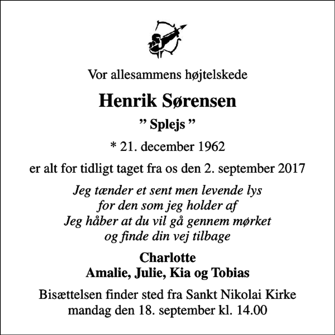 <p>Vor allesammens højtelskede<br />Henrik Sørensen<br />Splejs<br />* 21. december 1962<br />er alt for tidligt taget fra os den 2. september 2017<br />Jeg tænder et sent men levende lys for den som jeg holder af Jeg håber at du vil gå gennem mørket og finde din vej tilbage<br />Charlotte Amalie, Julie, Kia og Tobias<br />Bisættelsen finder sted fra Sankt Nikolai Kirke mandag den 18. september kl. 14.00</p>