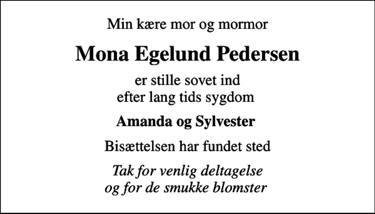 <p>Min kære mor og mormor<br />Mona Egelund Pedersen<br />er stille sovet ind efter lang tids sygdom<br />Amanda og Sylvester<br />Bisættelsen har fundet sted<br />Tak for venlig deltagelse og for de smukke blomster</p>