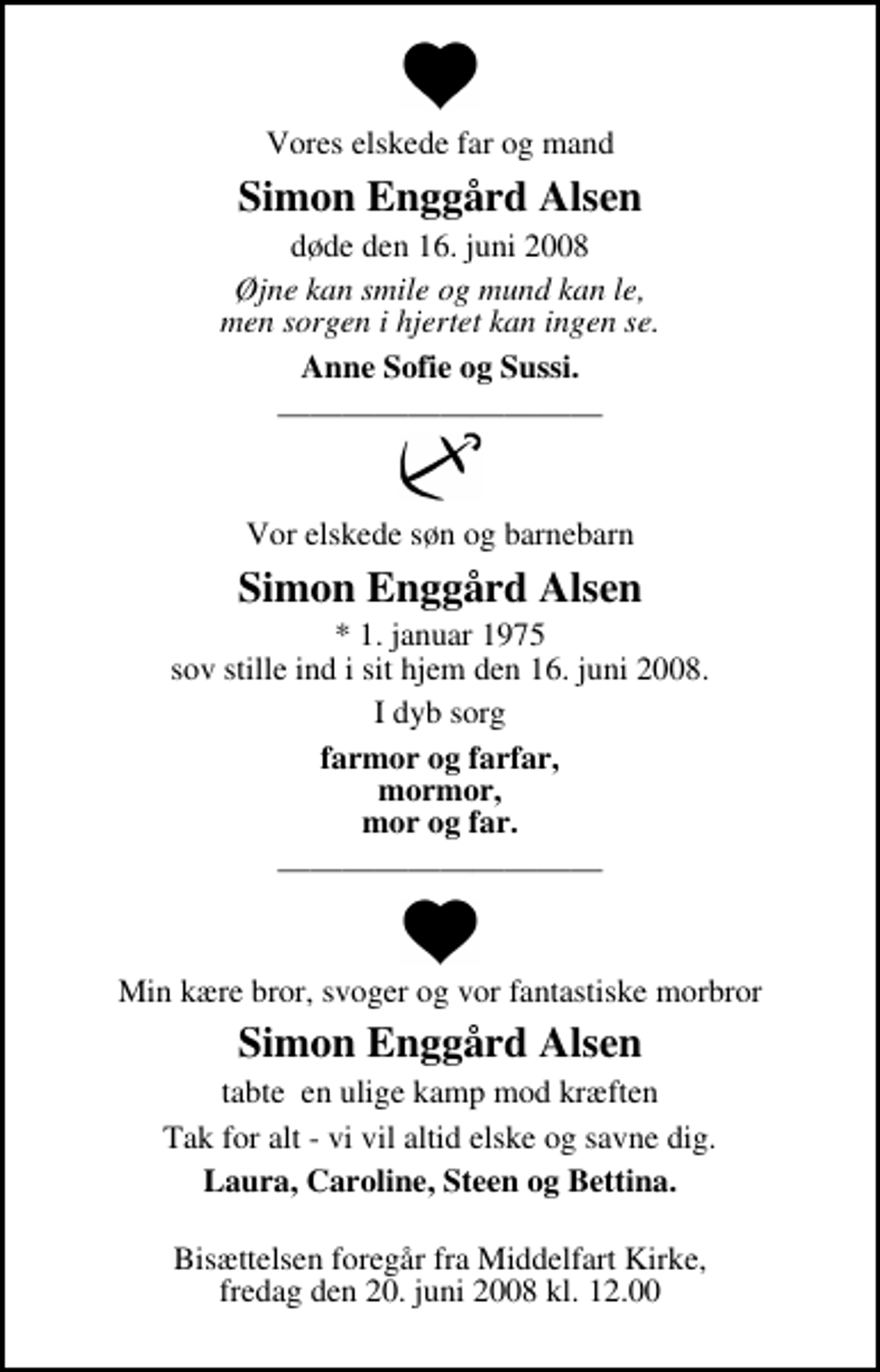 <p>Vores elskede far og mand<br />Simon Enggård Alsen<br />døde den 16. juni 2008<br />Øjne kan smile og mund kan le, men sorgen i hjertet kan ingen se.<br />Anne Sofie og Sussi.<br />Vor elskede søn og barnebarn<br />Simon Enggård Alsen<br />* 1. januar 1975 sov stille ind i sit hjem den 16. juni 2008.<br />I dyb sorg<br />farmor og farfar, mormor, mor og far.<br />Min kære bror, svoger og vor fantastiske morbror<br />Simon Enggård Alsen<br />tabte en ulige kamp mod kræften<br />tabte en ulige kamp mod kræften<br />Laura, Caroline, Steen og Bettina.<br />Bisættelsen foregår fra Middelfart Kirke, fredag den 20. juni 2008 kl. 12.00</p>