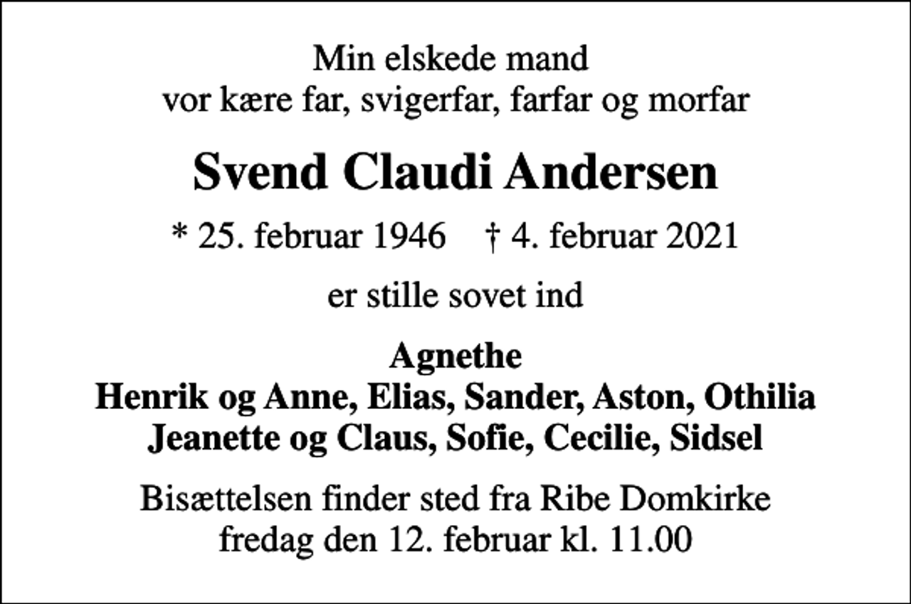 <p>Min elskede mand vor kære far, svigerfar, farfar og morfar<br />Svend Claudi Andersen<br />* 25. februar 1946 ✝ 4. februar 2021<br />er stille sovet ind<br />Agnethe Henrik og Anne, Elias, Sander, Aston, Othilia Jeanette og Claus, Sofie, Cecilie, Sidsel<br />Bisættelsen finder sted fra Ribe Domkirke fredag den 12. februar kl. 11.00</p>