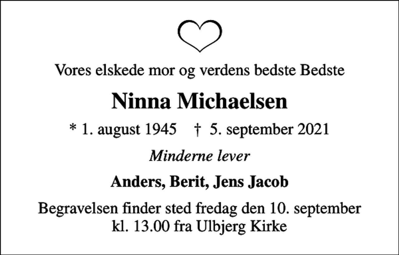 <p>Vores elskede mor og verdens bedste Bedste<br />Ninna Michaelsen<br />* 1. august 1945 ✝ 5. september 2021<br />Minderne lever<br />Anders, Berit, Jens Jacob<br />Begravelsen finder sted fredag den 10. september kl. 13.00 fra Ulbjerg Kirke</p>