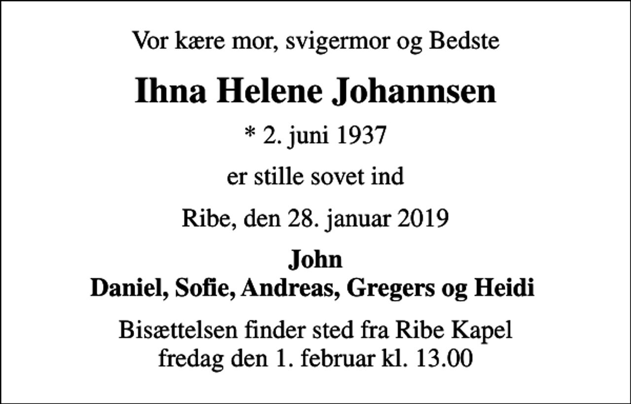 <p>Vor kære mor, svigermor og Bedste<br />Ihna Helene Johannsen<br />* 2. juni 1937<br />er stille sovet ind<br />Ribe, den 28. januar 2019<br />John Daniel, Sofie, Andreas, Gregers og Heidi<br />Bisættelsen finder sted fra Ribe Kapel fredag den 1. februar kl. 13.00</p>