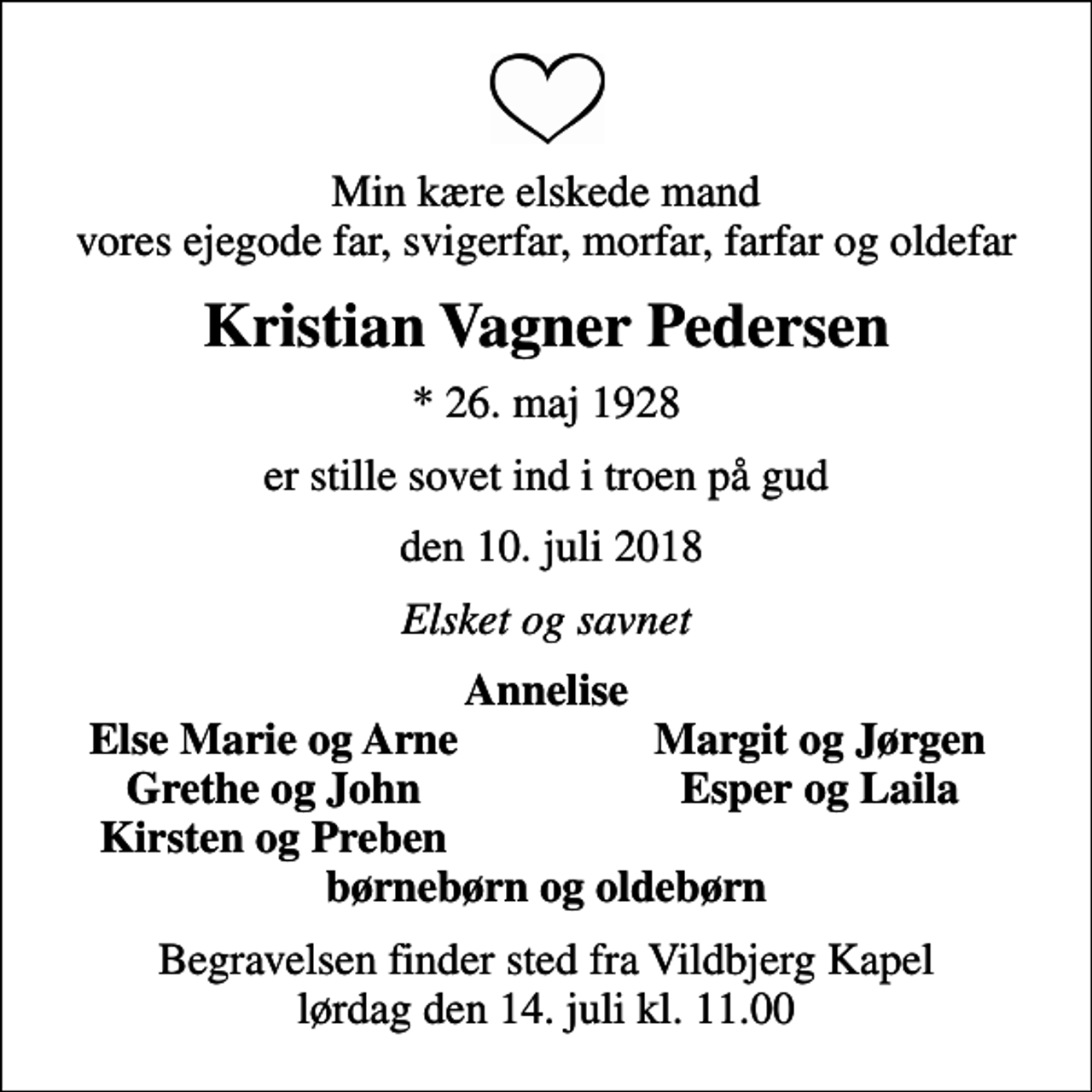 <p>Min kære elskede mand vores ejegode far, svigerfar, morfar, farfar og oldefar<br />Kristian Vagner Pedersen<br />* 26. maj 1928<br />er stille sovet ind i troen på gud<br />den 10. juli 2018<br />Elsket og savnet<br />Annelise<br />Else Marie og Arne<br />Margit og Jørgen<br />Grethe og John<br />Esper og Laila<br />Kirsten og Preben<br />Begravelsen finder sted fra Vildbjerg Kapel lørdag den 14. juli kl. 11.00</p>