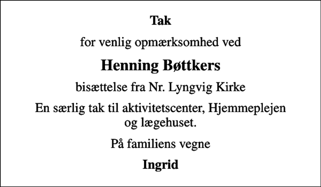 <p>Tak<br />for venlig opmærksomhed ved<br />Henning Bøttkers<br />bisættelse fra Nr. Lyngvig Kirke<br />En særlig tak til aktivitetscenter, Hjemmeplejen og lægehuset.<br />På familiens vegne<br />Ingrid</p>