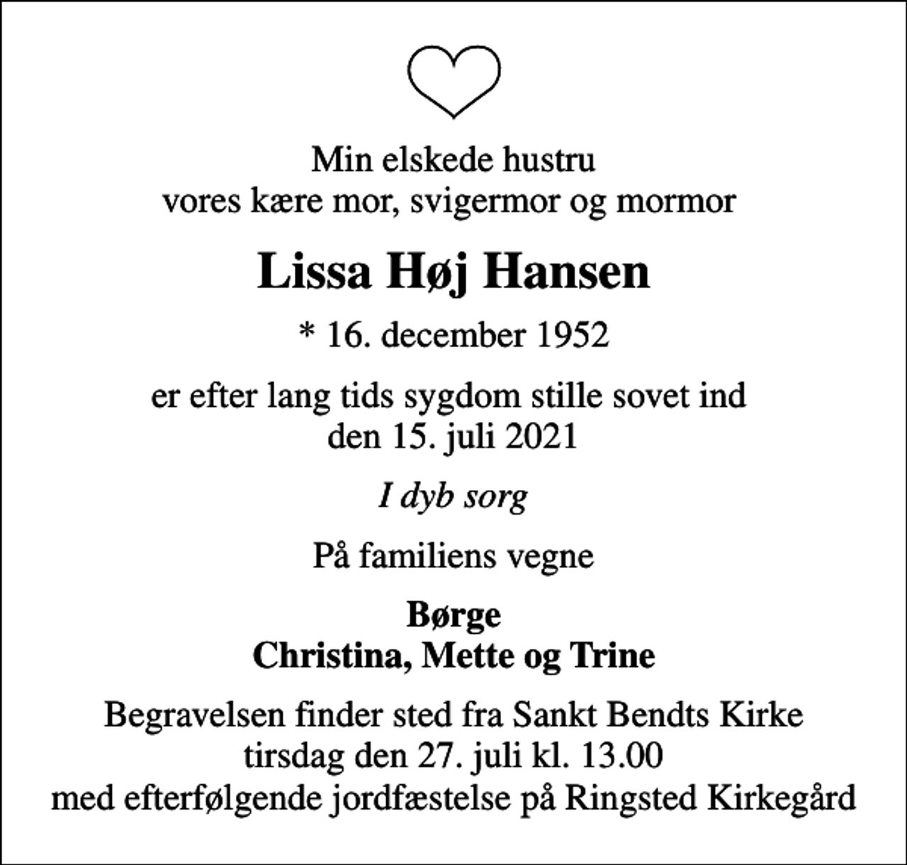 <p>Min elskede hustru vores kære mor, svigermor og mormor<br />Lissa Høj Hansen<br />* 16. december 1952<br />er efter lang tids sygdom stille sovet ind den 15. juli 2021<br />I dyb sorg<br />På familiens vegne<br />Børge Christina, Mette og Trine<br />Begravelsen finder sted fra Sankt Bendts Kirke tirsdag den 27. juli kl. 13.00 med efterfølgende jordfæstelse på Ringsted Kirkegård</p>