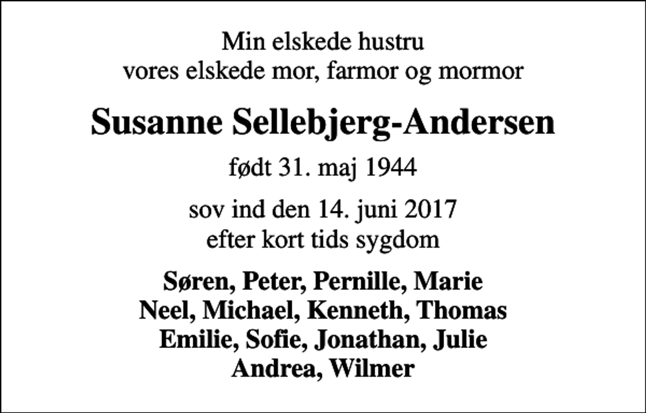 <p>Min elskede hustru vores elskede mor, farmor og mormor<br />Susanne Sellebjerg-Andersen<br />født 31. maj 1944<br />sov ind den 14. juni 2017 efter kort tids sygdom<br />Søren, Peter, Pernille, Marie Neel, Michael, Kenneth, Thomas Emilie, Sofie, Jonathan, Julie Andrea, Wilmer</p>