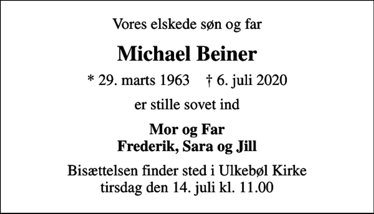 <p>Vores elskede søn og far<br />Michael Beiner<br />* 29. marts 1963 ✝ 6. juli 2020<br />er stille sovet ind<br />Mor og Far Frederik, Sara og Jill<br />Bisættelsen finder sted i Ulkebøl Kirke tirsdag den 14. juli kl. 11.00</p>