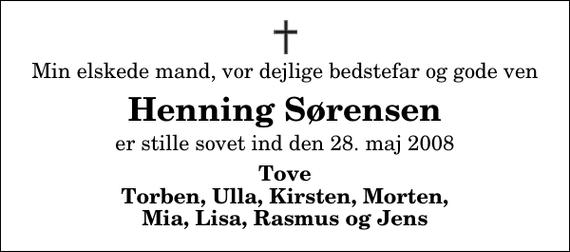 <p>Min elskede mand, vor dejlige bedstefar og gode ven<br />Henning Sørensen<br />er stille sovet ind den 28. maj 2008<br />Tove Torben, Ulla, Kirsten, Morten, Mia, Lisa, Rasmus og Jens</p>