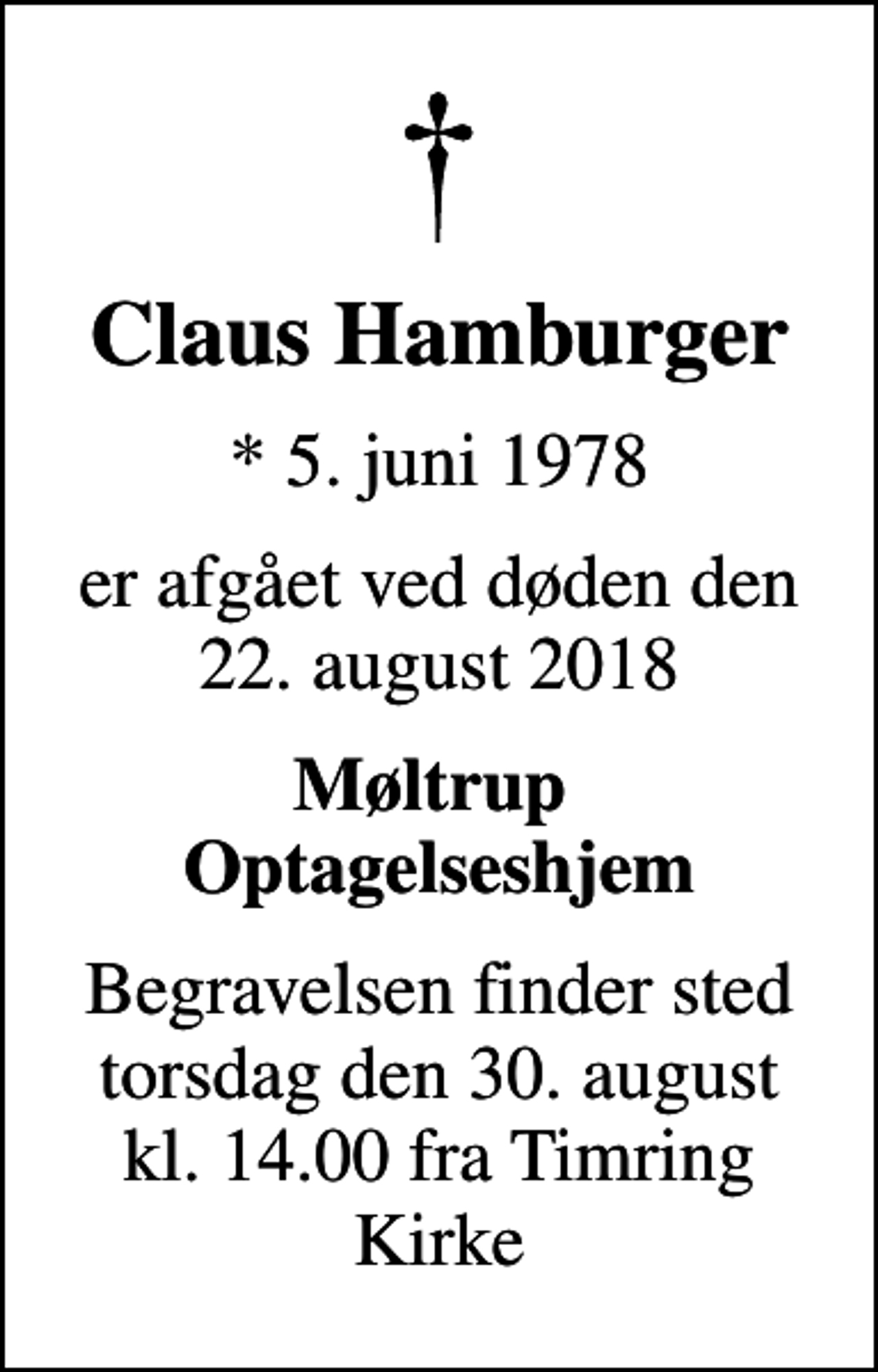 <p>Claus Hamburger<br />* 5. juni 1978<br />er afgået ved døden den 22. august 2018<br />Møltrup Optagelseshjem<br />Begravelsen finder sted torsdag den 30. august kl. 14.00 fra Timring Kirke</p>