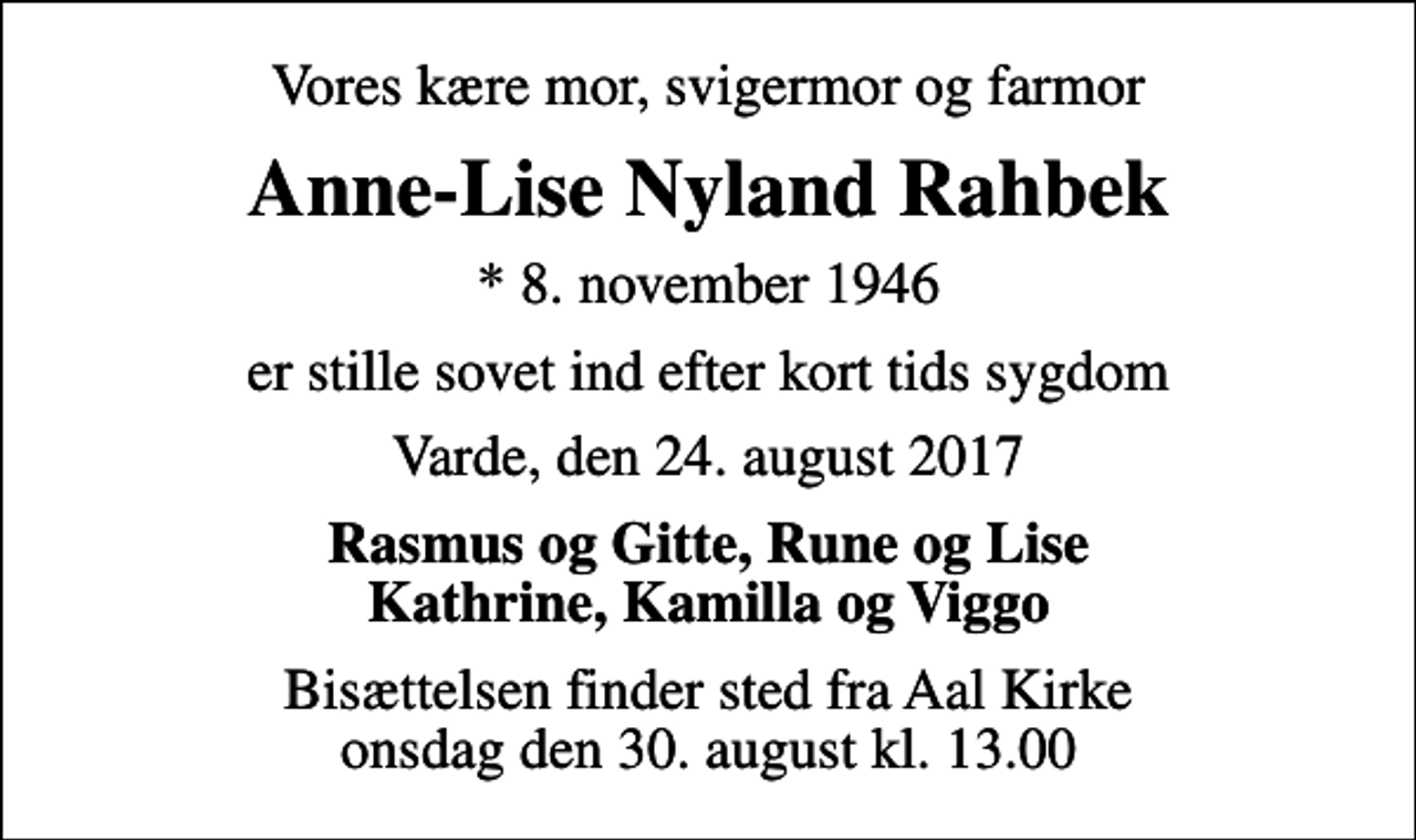 <p>Vores kære mor, svigermor og farmor<br />Anne-Lise Nyland Rahbek<br />* 8. november 1946<br />er stille sovet ind efter kort tids sygdom<br />Varde, den 24. august 2017<br />Rasmus og Gitte, Rune og Lise Kathrine, Kamilla og Viggo<br />Bisættelsen finder sted fra Aal Kirke onsdag den 30. august kl. 13.00</p>