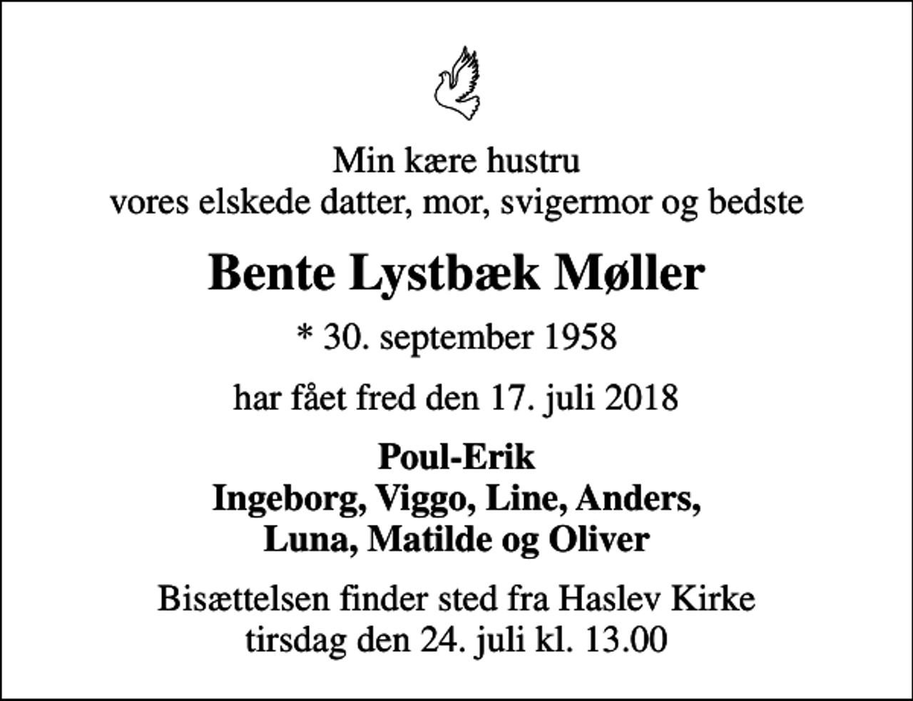 <p>Min kære hustru vores elskede datter, mor, svigermor og bedste<br />Bente Lystbæk Møller<br />* 30. september 1958<br />har fået fred den 17. juli 2018<br />Poul-Erik Ingeborg, Viggo, Line, Anders, Luna, Matilde og Oliver<br />Bisættelsen finder sted fra Haslev Kirke tirsdag den 24. juli kl. 13.00</p>