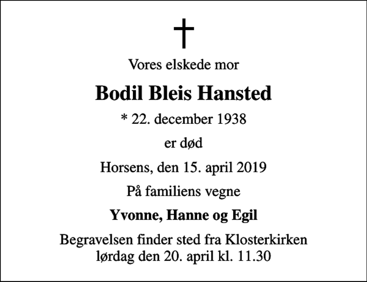 <p>Vores elskede mor<br />Bodil Bleis Hansted<br />* 22. december 1938<br />er død<br />Horsens, den 15. april 2019<br />På familiens vegne<br />Yvonne, Hanne og Egil<br />Begravelsen finder sted fra Klosterkirken lørdag den 20. april kl. 11.30</p>