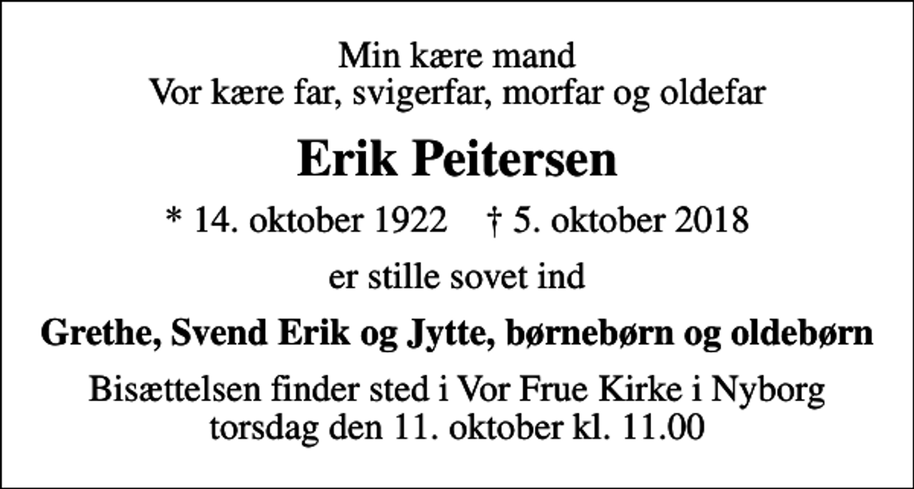<p>Min kære mand Vor kære far, svigerfar, morfar og oldefar<br />Erik Peitersen<br />* 14. oktober 1922 ✝ 5. oktober 2018<br />er stille sovet ind<br />Grethe, Svend Erik og Jytte, børnebørn og oldebørn<br />Bisættelsen finder sted i Vor Frue Kirke i Nyborg torsdag den 11. oktober kl. 11.00</p>