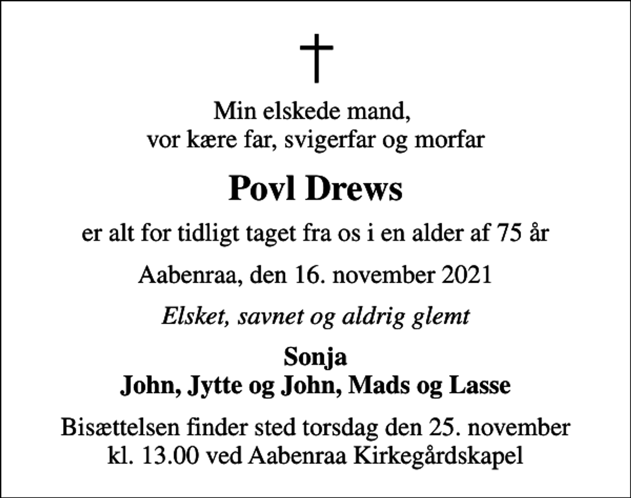 <p>Min elskede mand, vor kære far, svigerfar og morfar<br />Povl Drews<br />er alt for tidligt taget fra os i en alder af 75 år<br />Aabenraa, den 16. november 2021<br />Elsket, savnet og aldrig glemt<br />Sonja John, Jytte og John, Mads og Lasse<br />Bisættelsen finder sted torsdag den 25. november kl. 13.00 ved Aabenraa Kirkegårdskapel</p>