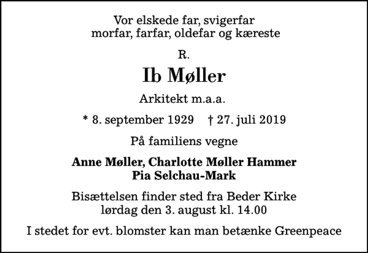 <p>Vor elskede far, svigerfar morfar, farfar, oldefar og kæreste<br />R.<br />Ib Møller<br />Arkitekt m.a.a.<br />* 8. september 1929 ✝ 27. juli 2019<br />På familiens vegne<br />Anne Møller, Charlotte Møller Hammer Pia Selchau-Mark<br />Bisættelsen finder sted fra Beder Kirke lørdag den 3. august kl. 14.00<br />I stedet for evt. blomster kan man betænke Greenpeace</p>