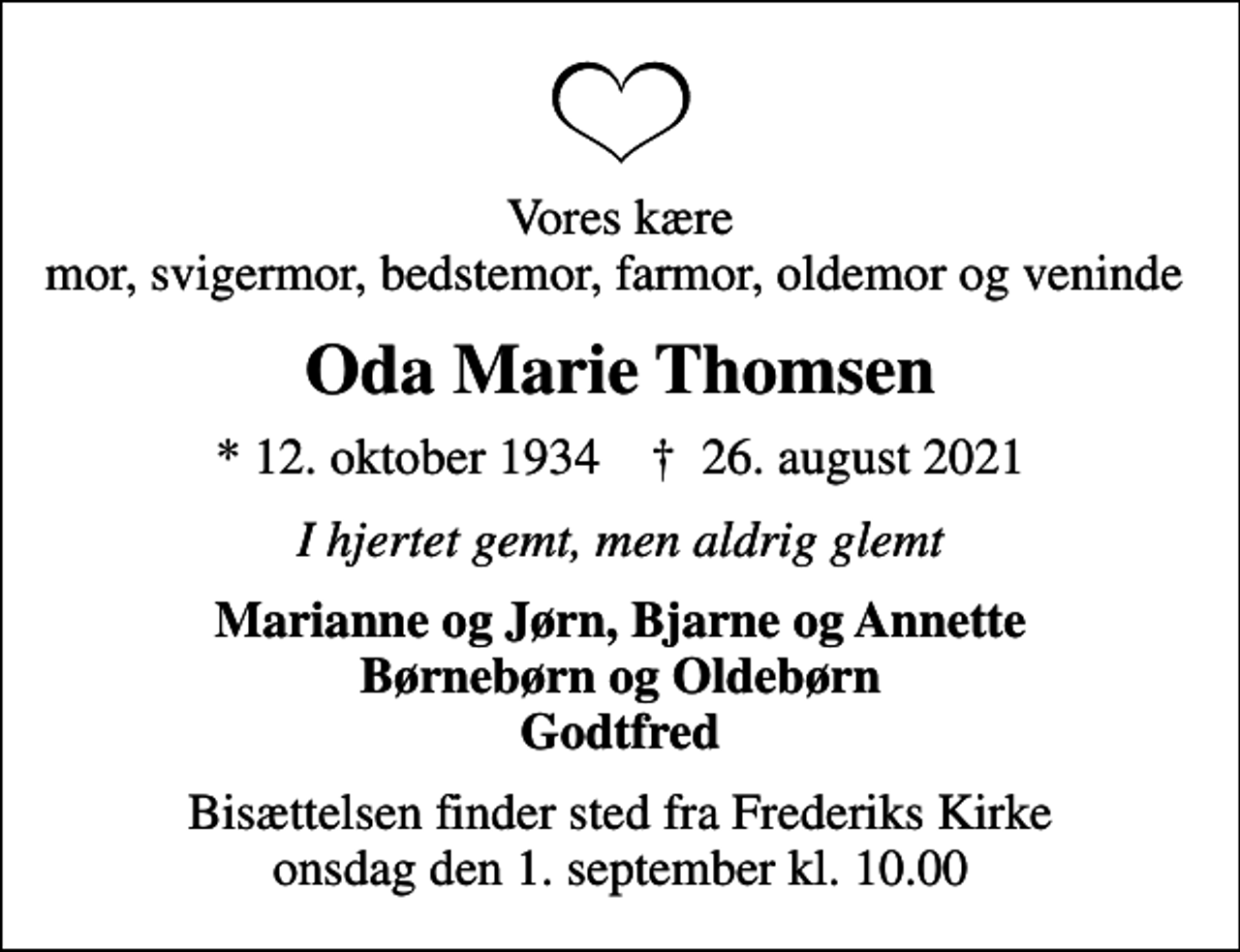 <p>Vores kære mor, svigermor, bedstemor, farmor, oldemor og veninde<br />Oda Marie Thomsen<br />* 12. oktober 1934 ✝ 26. august 2021<br />I hjertet gemt, men aldrig glemt<br />Marianne og Jørn, Bjarne og Annette Børnebørn og Oldebørn Godtfred<br />Bisættelsen finder sted fra Frederiks Kirke onsdag den 1. september kl. 10.00</p>
