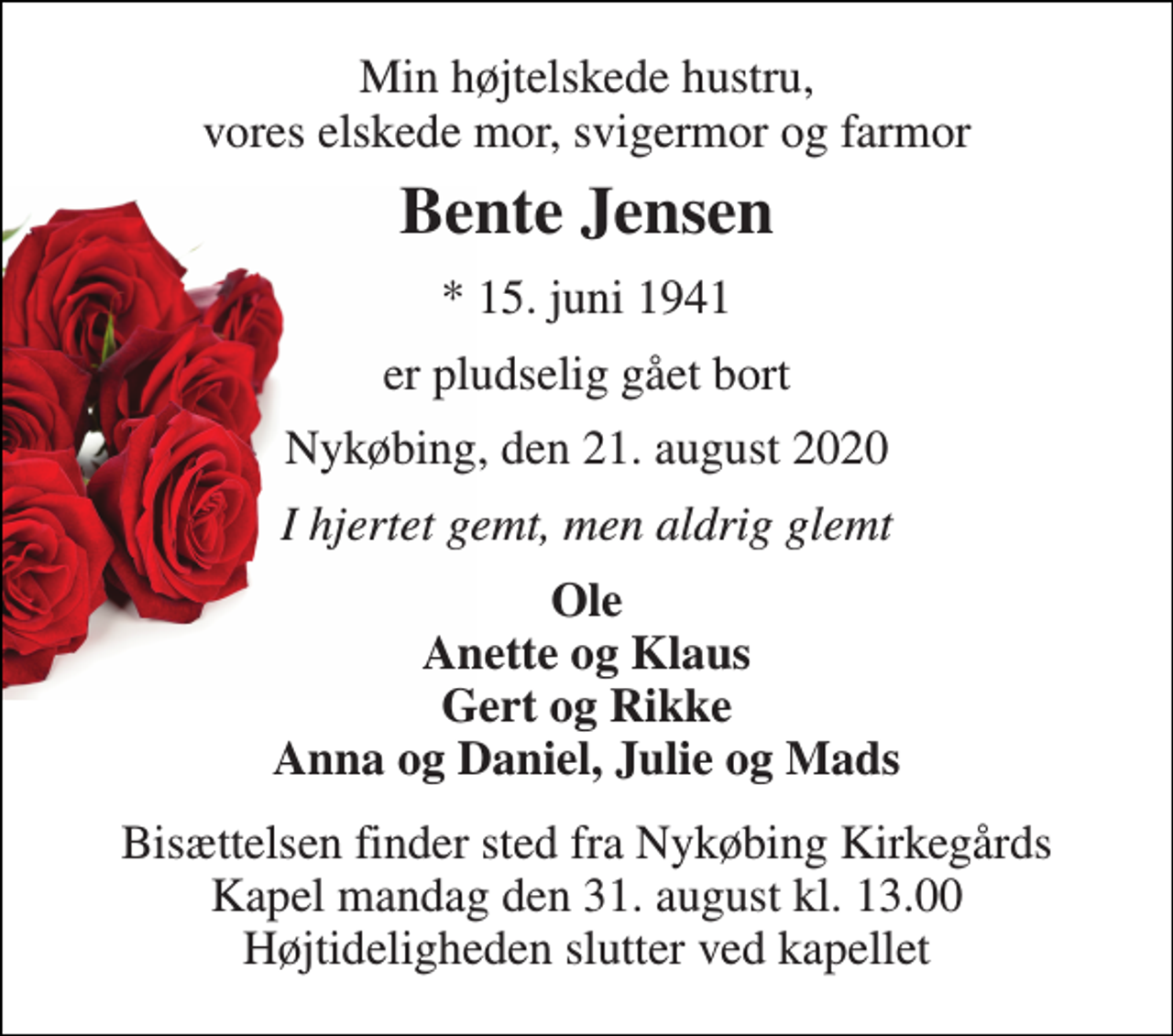 <p>Min højtelskede hustru, vores elskede mor, svigermor og farmor<br />Bente Jensen<br />* 15. juni 1941<br />er pludselig gået bort<br />Nykøbing, den 21. august 2020<br />I hjertet gemt, men aldrig glemt<br />Ole Anette og Klaus Gert og Rikke Anna og Daniel, Julie og Mads<br />Bisættelsen finder sted fra Nykøbing Kirkegårds Kapel mandag den 31. august kl. 13.00 Højtideligheden slutter ved kapellet</p>