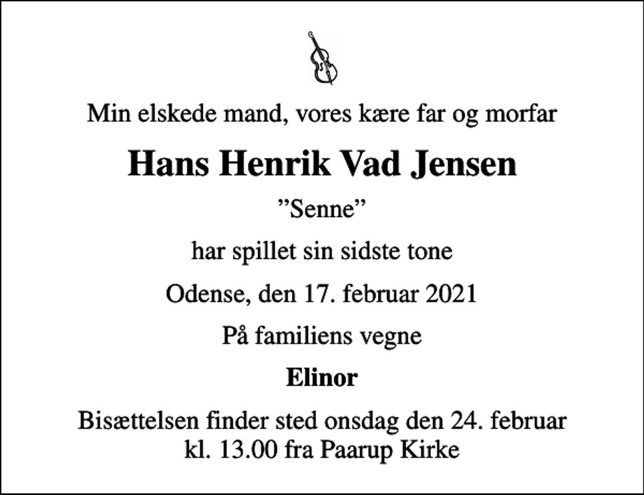 <p>Min elskede mand, vores kære far og morfar<br />Hans Henrik Vad Jensen<br />Senne<br />har spillet sin sidste tone<br />Odense, den 17. februar 2021<br />På familiens vegne<br />Elinor<br />Bisættelsen finder sted onsdag den 24. februar kl. 13.00 fra Paarup Kirke</p>