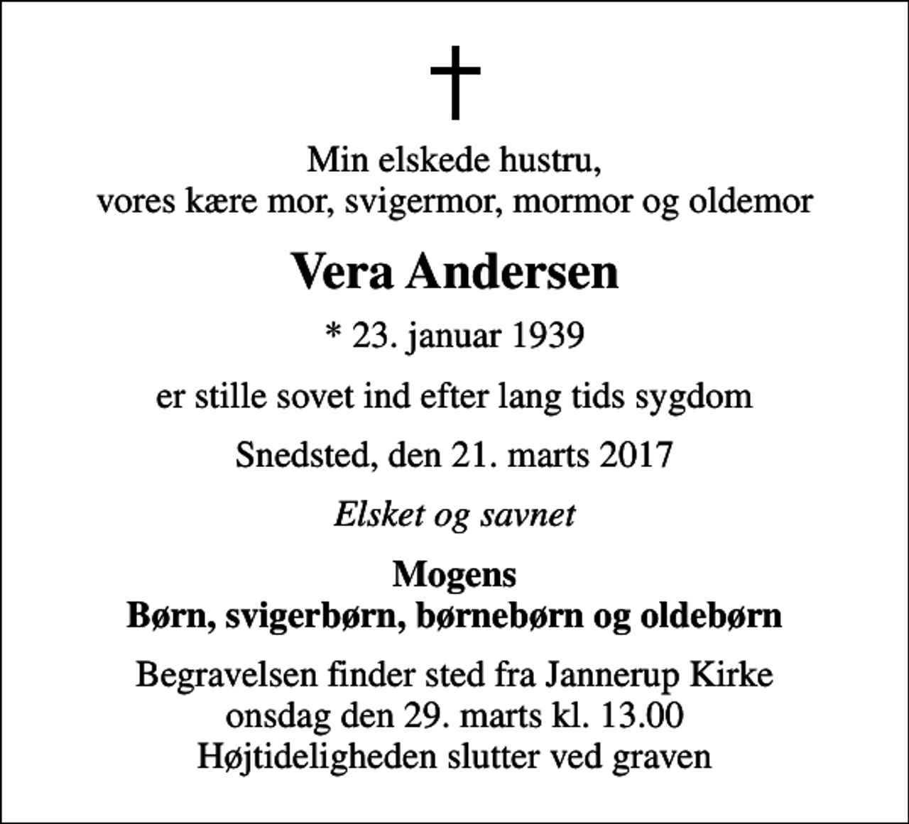 <p>Min elskede hustru, vores kære mor, svigermor, mormor og oldemor<br />Vera Andersen<br />* 23. januar 1939<br />er stille sovet ind efter lang tids sygdom<br />Snedsted, den 21. marts 2017<br />Elsket og savnet<br />Mogens Børn, svigerbørn, børnebørn og oldebørn<br />Begravelsen finder sted fra Jannerup Kirke onsdag den 29. marts kl. 13.00 Højtideligheden slutter ved graven</p>