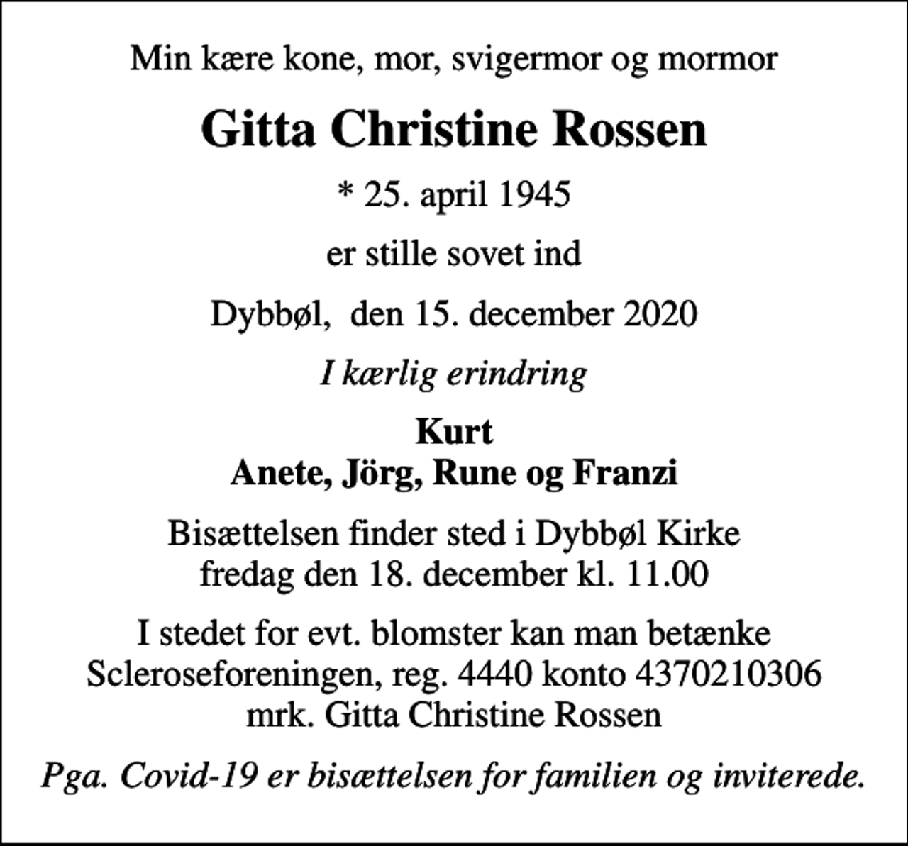 <p>Min kære kone, mor, svigermor og mormor<br />Gitta Christine Rossen<br />* 25. april 1945<br />er stille sovet ind<br />Dybbøl, den 15. december 2020<br />I kærlig erindring<br />Kurt Anete, Jörg, Rune og Franzi<br />Bisættelsen finder sted i Dybbøl Kirke fredag den 18. december kl. 11.00<br />I stedet for evt. blomster kan man betænke Scleroseforeningen, reg. 4440 konto 4370210306 mrk. Gitta Christine Rossen<br />Pga. Covid-19 er bisættelsen for familien og inviterede.</p>