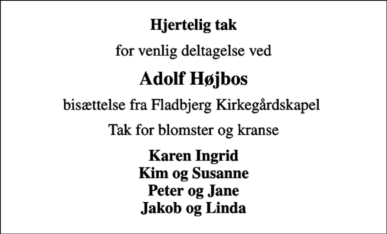 <p>Hjertelig tak<br />for venlig deltagelse ved<br />Adolf Højbos<br />bisættelse fra Fladbjerg Kirkegårdskapel<br />Tak for blomster og kranse<br />Karen Ingrid Kim og Susanne Peter og Jane Jakob og Linda</p>