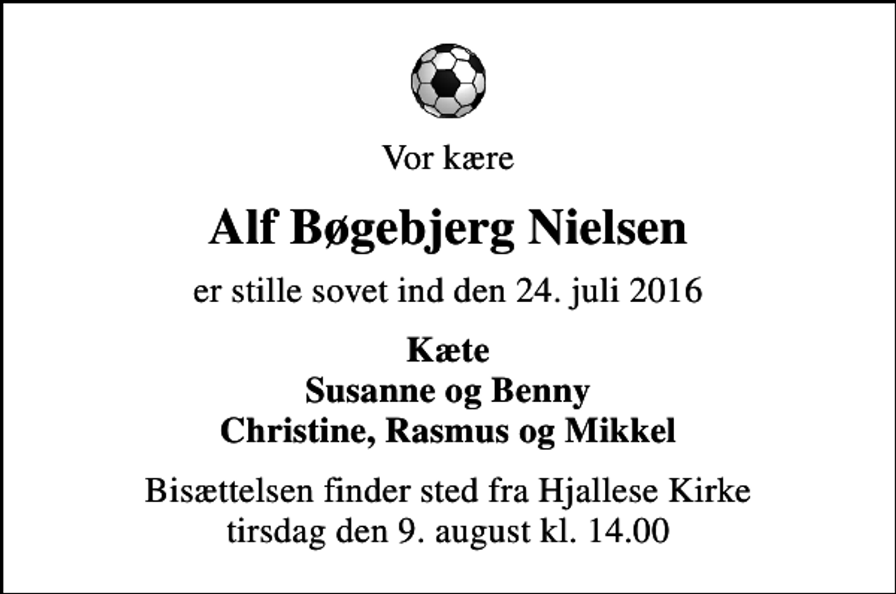 <p>Vor kære<br />Alf Bøgebjerg Nielsen<br />er stille sovet ind den 24. juli 2016<br />Kæte Susanne og Benny Christine, Rasmus og Mikkel<br />Bisættelsen finder sted fra Hjallese Kirke tirsdag den 9. august kl. 14.00</p>