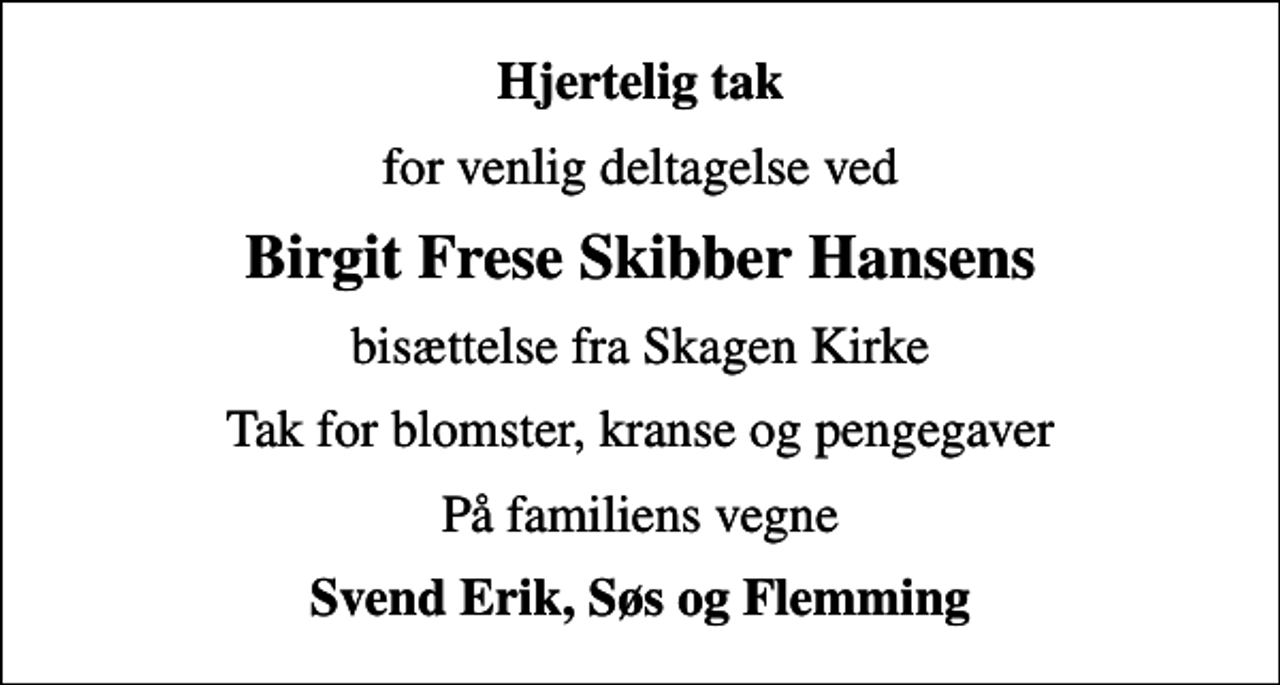 <p>Hjertelig tak<br />for venlig deltagelse ved<br />Birgit Frese Skibber Hansens<br />bisættelse fra Skagen Kirke<br />Tak for blomster, kranse og pengegaver<br />På familiens vegne<br />Svend Erik, Søs og Flemming</p>
