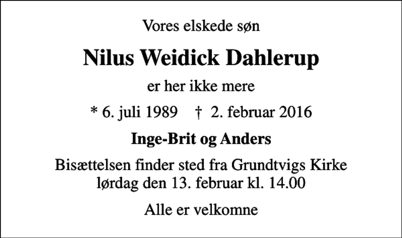 <p>Vores elskede søn<br />Nilus Weidick Dahlerup<br />er her ikke mere<br />* 6. juli 1989 ✝ 2. februar 2016<br />Inge-Brit og Anders<br />Bisættelsen finder sted fra Grundtvigs Kirke lørdag den 13. februar kl. 14.00<br />Alle er velkomne</p>