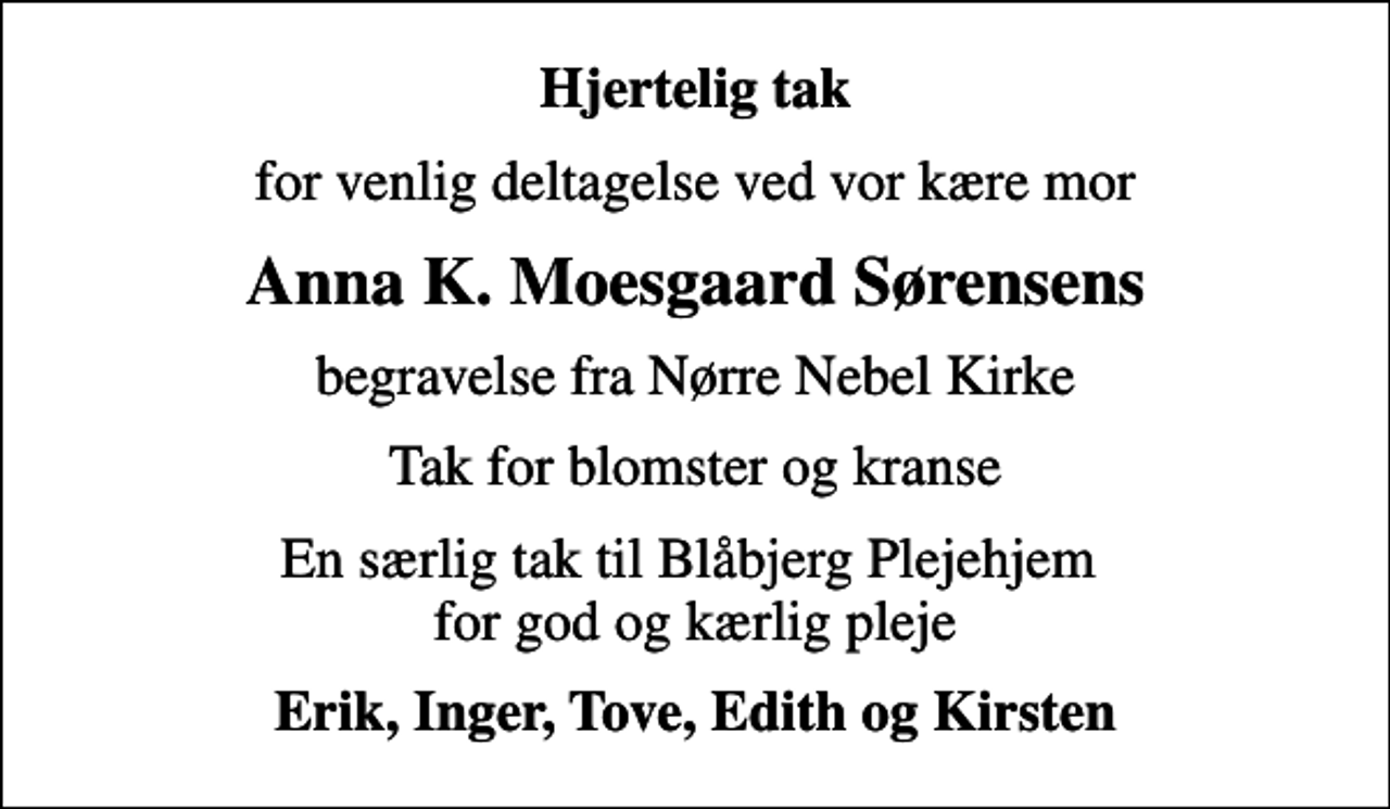 <p>Hjertelig tak<br />for venlig deltagelse ved vor kære mor<br />Anna K. Moesgaard Sørensens<br />begravelse fra Nørre Nebel Kirke<br />Tak for blomster og kranse<br />En særlig tak til Blåbjerg Plejehjem for god og kærlig pleje<br />Erik, Inger, Tove, Edith og Kirsten</p>