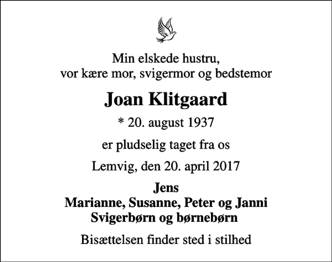 <p>Min elskede hustru, vor kære mor, svigermor og bedstemor<br />Joan Klitgaard<br />* 20. august 1937<br />er pludselig taget fra os<br />Lemvig, den 20. april 2017<br />Jens Marianne, Susanne, Peter og Janni Svigerbørn og børnebørn<br />Bisættelsen finder sted i stilhed</p>