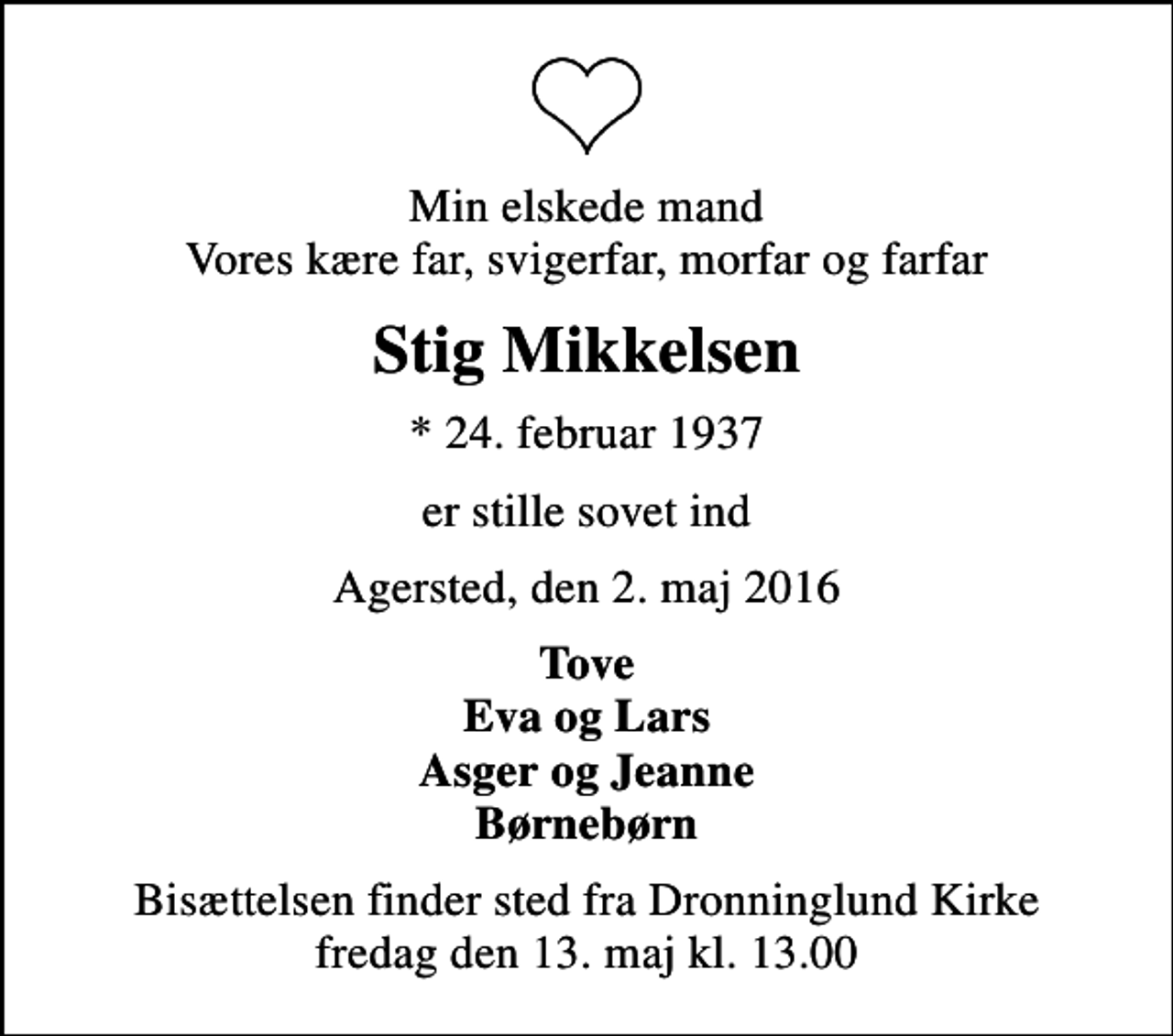 <p>Min elskede mand Vores kære far, svigerfar, morfar og farfar<br />Stig Mikkelsen<br />* 24. februar 1937<br />er stille sovet ind<br />Agersted, den 2. maj 2016<br />Tove Eva og Lars Asger og Jeanne Børnebørn<br />Bisættelsen finder sted fra Dronninglund Kirke fredag den 13. maj kl.13.00</p>