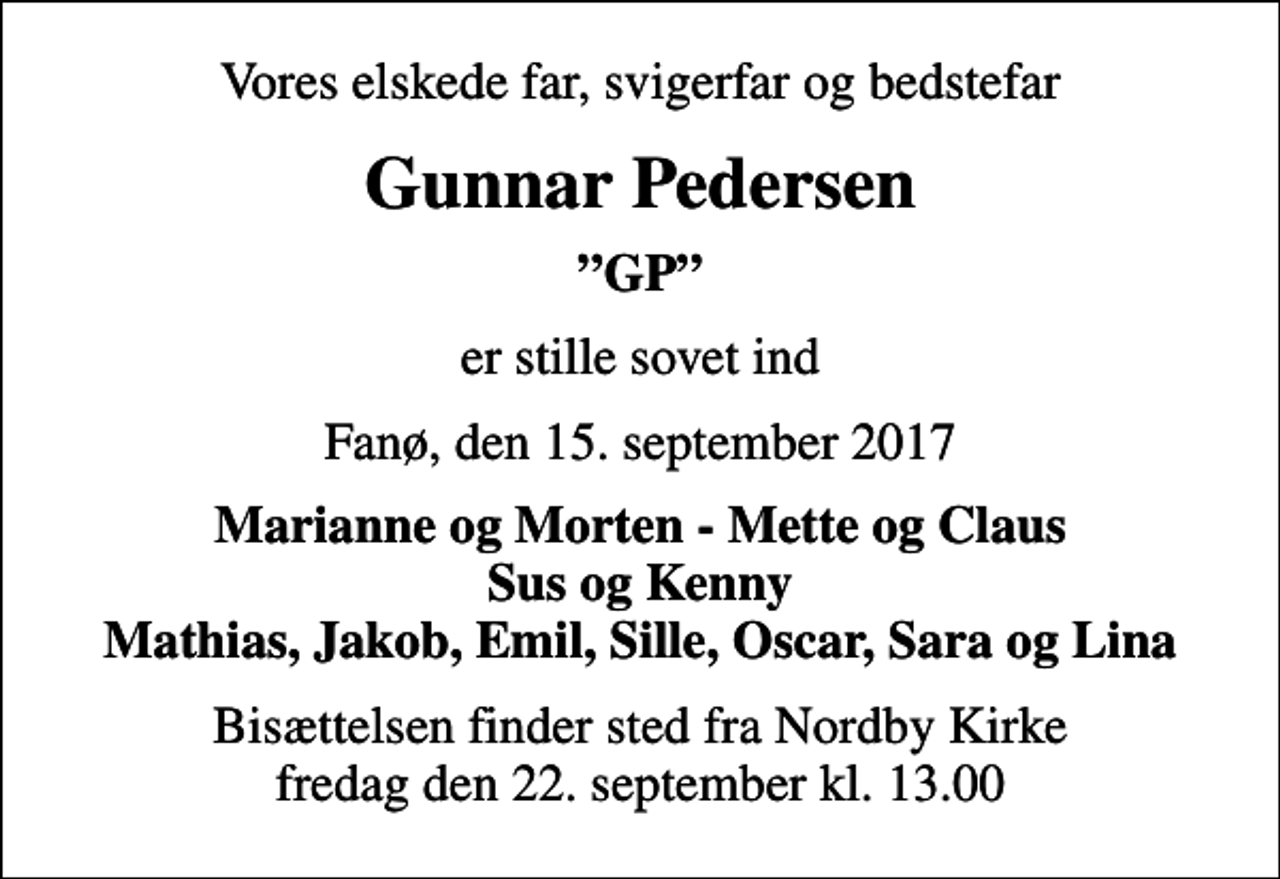 <p>Vores elskede far, svigerfar og bedstefar<br />Gunnar Pedersen<br />GP<br />er stille sovet ind<br />Fanø, den 15. september 2017<br />Marianne og Morten - Mette og Claus Sus og Kenny Mathias, Jakob, Emil, Sille, Oscar, Sara og Lina<br />Bisættelsen finder sted fra Nordby Kirke fredag den 22. september kl. 13.00</p>