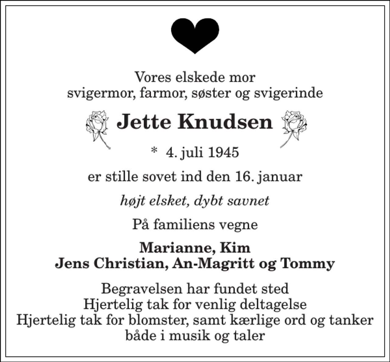 <p>Vores elskede mor svigermor, farmor, søster og svigerinde<br />Jette Knudsen<br />*​ 4. juli 1945<br />er stille sovet ind den 16. januar<br />højt elsket, dybt savnet<br />På familiens vegne<br />Marianne, Kim Jens Christian, An-Magritt og Tommy<br />Begravelsen har fundet sted Hjertelig tak for venlig deltagelse Hjertelig tak for blomster, samt kærlige ord og tanker både i musik og taler</p>