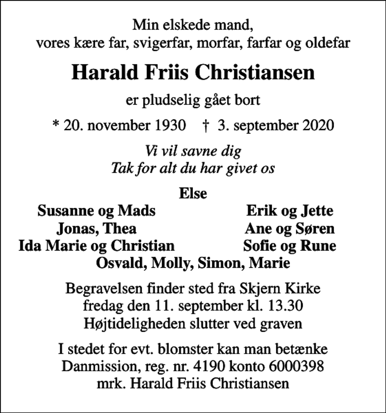 <p>Min elskede mand, vores kære far, svigerfar, morfar, farfar og oldefar<br />Harald Friis Christiansen<br />er pludselig gået bort<br />* 20. november 1930 ✝ 3. september 2020<br />Vi vil savne dig Tak for alt du har givet os<br />Else<br />Susanne og Mads<br />Erik og Jette<br />Jonas, Thea<br />Ane og Søren<br />Ida Marie og Christian<br />Sofie og Rune<br />Begravelsen finder sted fra Skjern Kirke fredag den 11. september kl. 13.30 Højtideligheden slutter ved graven<br />I stedet for evt. blomster kan man betænke<br />Danmission reg.nr.4190konto6000398mrk. Harald Friis<br />Christiansen</p>