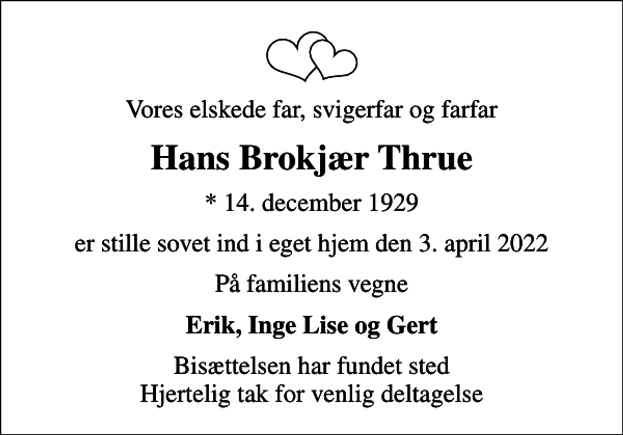 <p>Vores elskede far, svigerfar og farfar<br />Hans Brokjær Thrue<br />* 14. december 1929<br />er stille sovet ind i eget hjem den 3. april 2022<br />På familiens vegne<br />Erik, Inge Lise og Gert<br />Bisættelsen har fundet sted Hjertelig tak for venlig deltagelse</p>