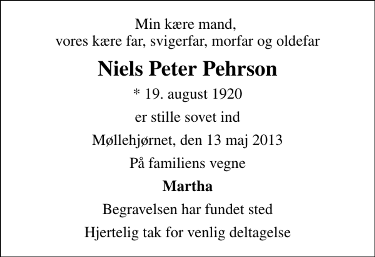 <p>Min kære mand, vores kære far, svigerfar, morfar og oldefar<br />Niels Peter Pehrson<br />* 19. august 1920<br />er stille sovet ind<br />Møllehjørnet, den 13 maj 2013<br />På familiens vegne<br />Martha<br />Begravelsen har fundet sted<br />Hjertelig tak for venlig deltagelse</p>