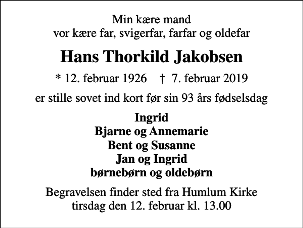 <p>Min kære mand vor kære far, svigerfar, farfar og oldefar<br />Hans Thorkild Jakobsen<br />* 12. februar 1926 ✝ 7. februar 2019<br />er stille sovet ind kort før sin 93 års fødselsdag<br />Ingrid Bjarne og Annemarie Bent og Susanne Jan og Ingrid børnebørn og oldebørn<br />Begravelsen finder sted fra Humlum Kirke tirsdag den 12. februar kl. 13.00</p>