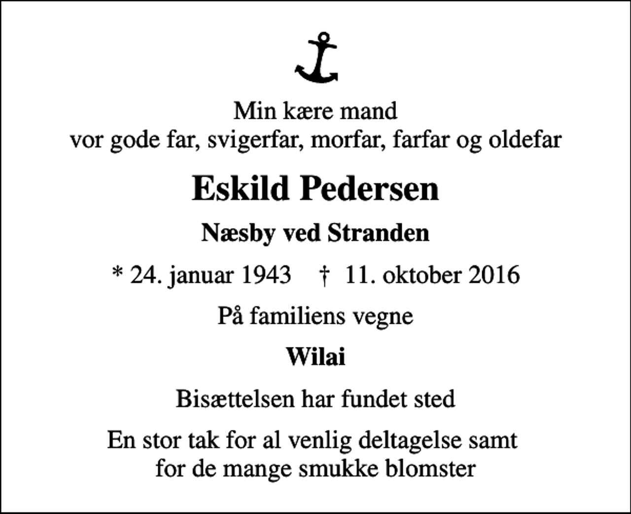 <p>Min kære mand vor gode far, svigerfar, morfar, farfar og oldefar<br />Eskild Pedersen<br />Næsby ved Stranden<br />* 24. januar 1943 ✝ 11. oktober 2016<br />På familiens vegne<br />Wilai<br />Bisættelsen har fundet sted<br />En stor tak for al venlig deltagelse samt for de mange smukke blomster</p>